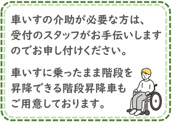 車いすの介助が必要な方は、受付スタッフがお手伝いしますのでお申し付けください。車いすに乗ったまま階段を昇降できる階段昇降車もご用意しております。